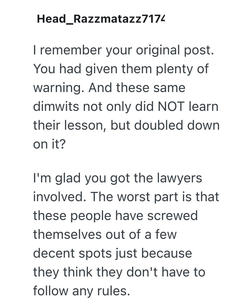 Head_Razzmatazz7174 I remember your original post. You had given them plenty of warning. And these same dimwits not only did NOT learn their lesson, but doubled down on it? I'm glad you got the lawyers involved. The worst part is that these people have screwed themselves out of a few decent spots just because they think they don't have to follow any rules.