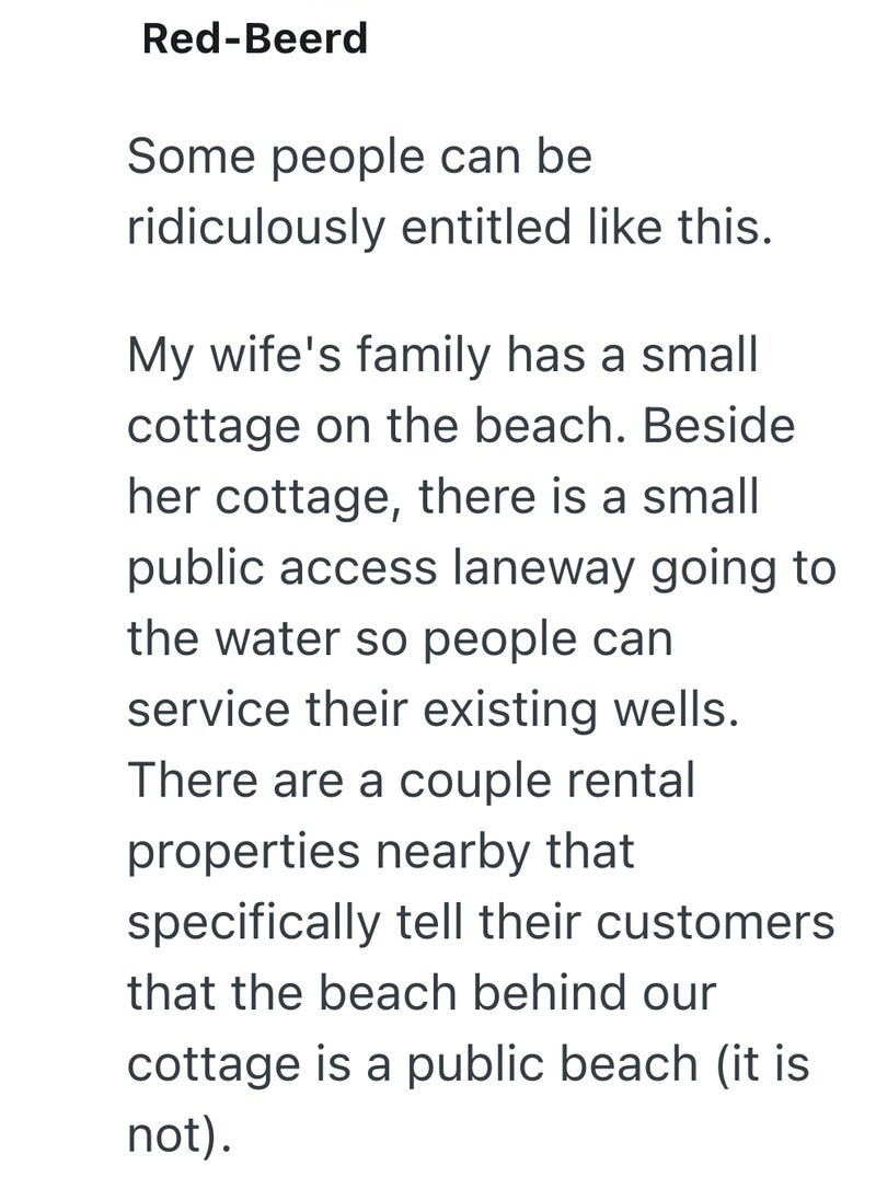 Red-Beerd Some people can be ridiculously entitled like this. My wife's family has a small cottage on the beach. Beside her cottage, there is a small public access laneway going to the water so people can service their existing wells. There are a couple rental properties nearby that specifically tell their customers that the beach behind our cottage is a public beach (it is not).