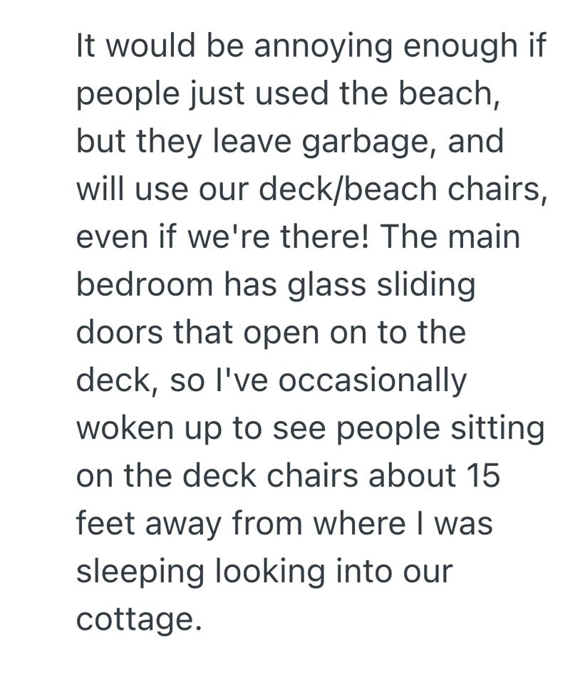 It would be annoying enough if people just used the beach, but they leave garbage, and will use our deck/beach chairs, even if we're there! The main bedroom has glass sliding doors that open on to the deck, so I've occasionally woken up to see people sitting on the deck chairs about 15 feet away from where I was sleeping looking into our cottage.