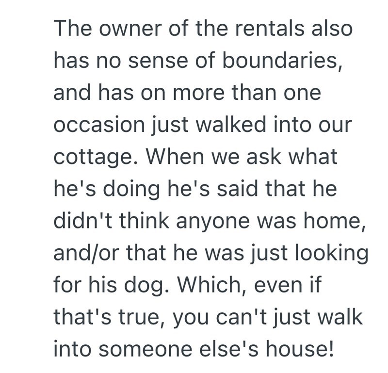 The owner of the rentals also has no sense of boundaries, and has on more than one occasion just walked into our cottage. When we ask what he's doing he's said that he didn't think anyone was home, and/or that he was just looking for his dog. Which, even if that's true, you can't just walk into someone else's house!