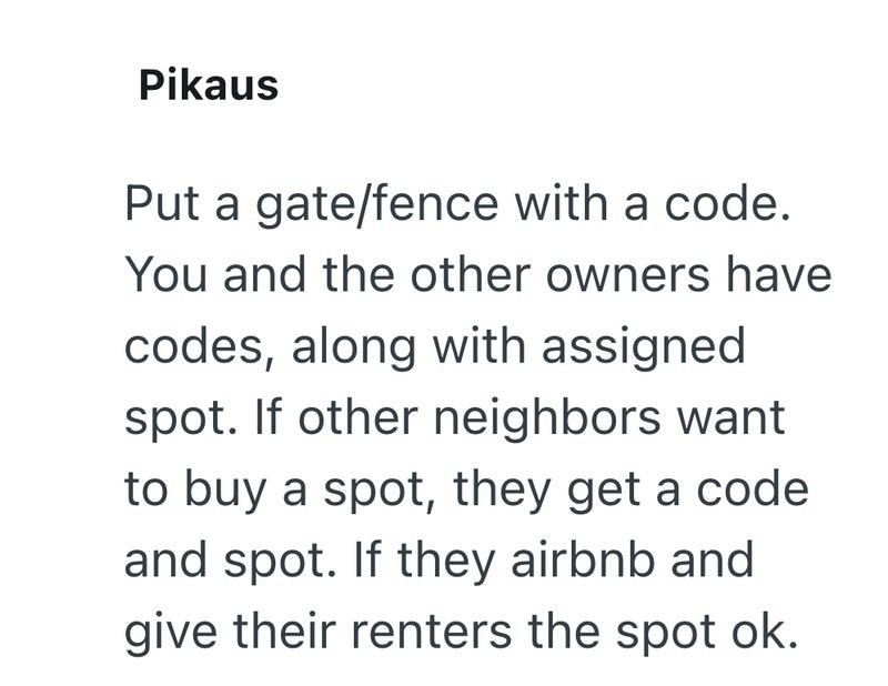 Pikaus Put a gate/fence with a code. You and the other owners have codes, along with assigned spot. If other neighbors want to buy a spot, they get a code and spot. If they airbnb and give their renters the spot ok.