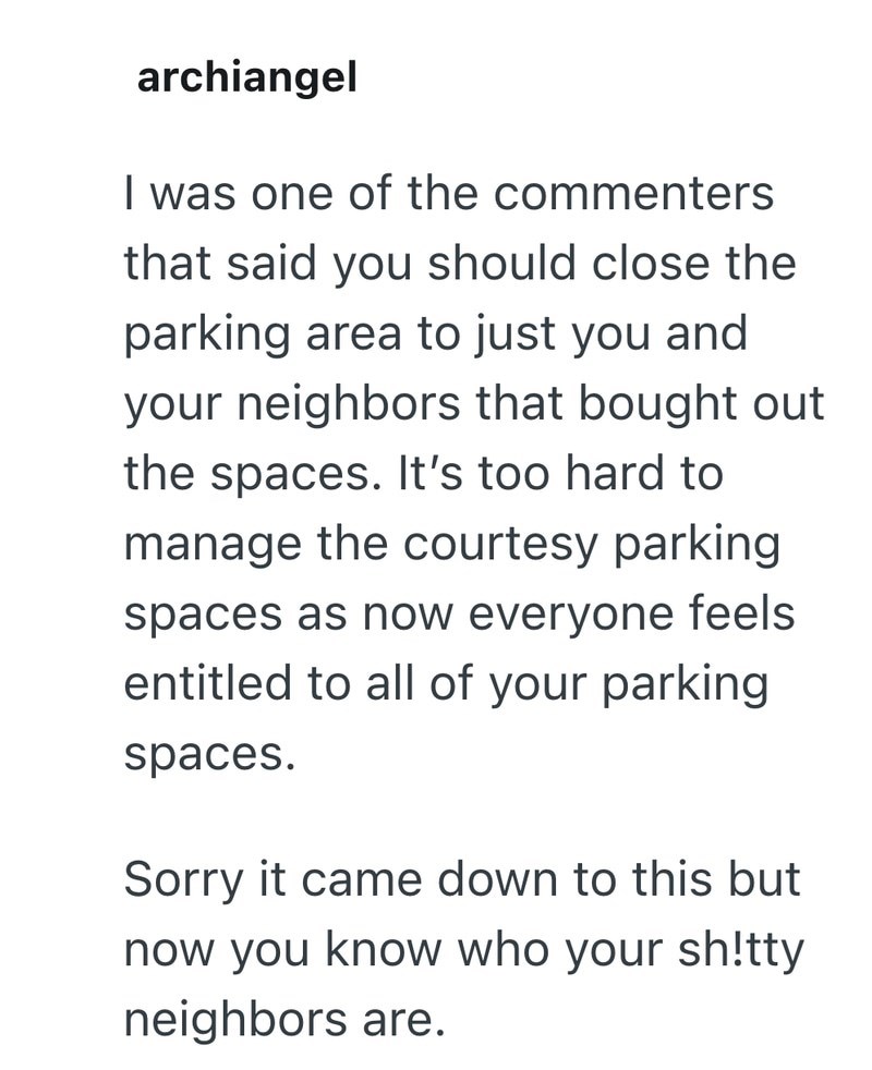 archiangel I was one of the commenters that said you should close the parking area to just you and your neighbors that bought out the spaces. It's too hard to manage the courtesy parking spaces as now everyone feels entitled to all of your parking spaces. Sorry it came down to this but now you know who your sh!tty neighbors are.