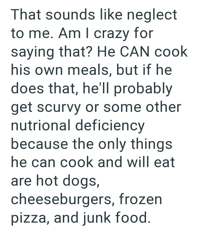 That sounds like neglect to me. Am I crazy for saying that? He CAN cook his own meals, but if he does that, he'll probably get scurvy or some other nutrional deficiency because the only things he can cook and will eat are hot dogs, cheeseburgers, frozen pizza, and junk food.