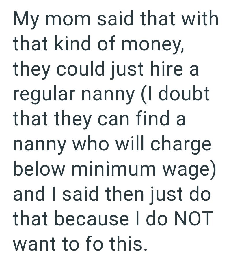 My mom said that with that kind of money, they could just hire a regular nanny (I doubt that they can find a nanny who will charge below minimum wage) and I said then just do that because I do NOT want to fo this.