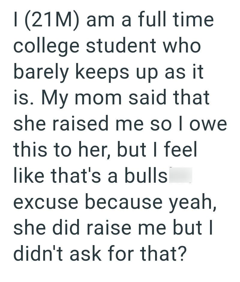 I (21M) am a full time college student who barely keeps up as it is. My mom said that she raised me so I owe this to her, but I feel like that's a bulls excuse because yeah, she did raise me but I didn't ask for that?