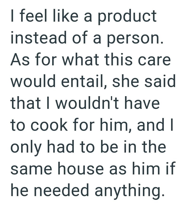 I feel like a product instead of a person. As for what this care would entail, she said that I wouldn't have to cook for him, and I only had to be in the same house as him if he needed anything.