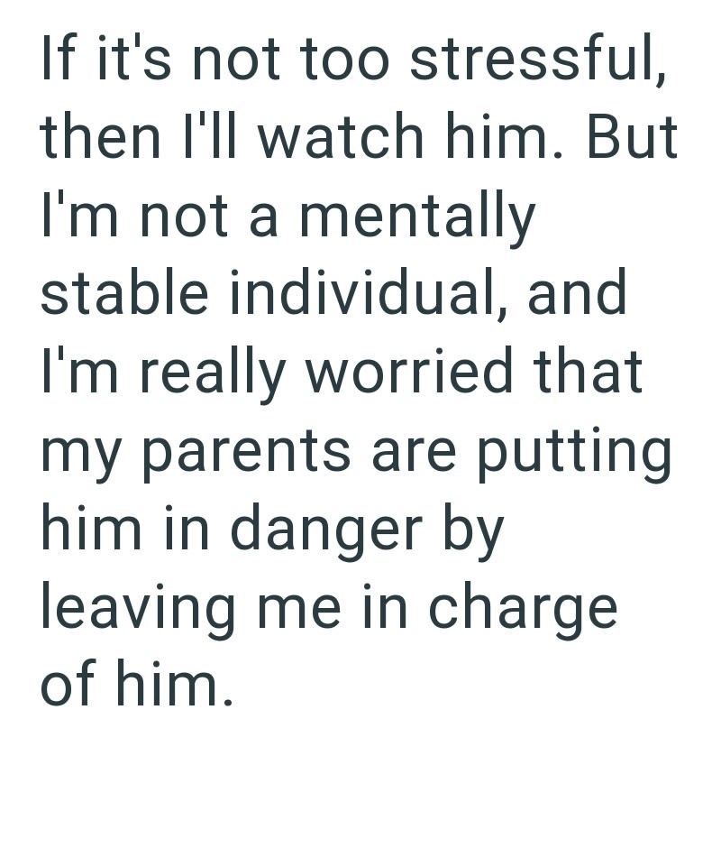 If it's not too stressful, then I'll watch him. But I'm not a mentally stable individual, and I'm really worried that my parents are putting him in danger by leaving me in charge of him.
