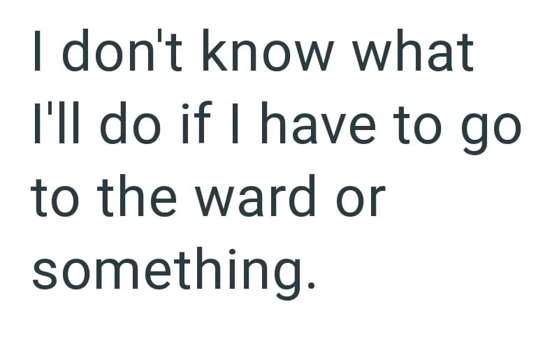 I don't know what I'll do if I have to go to the ward or something.