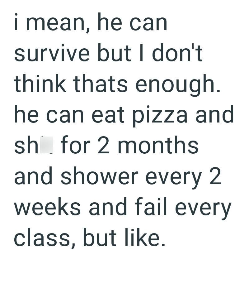 i mean, he can survive but I don't think thats enough. he can eat pizza and sh for 2 months and shower every 2 weeks and fail every class, but like.