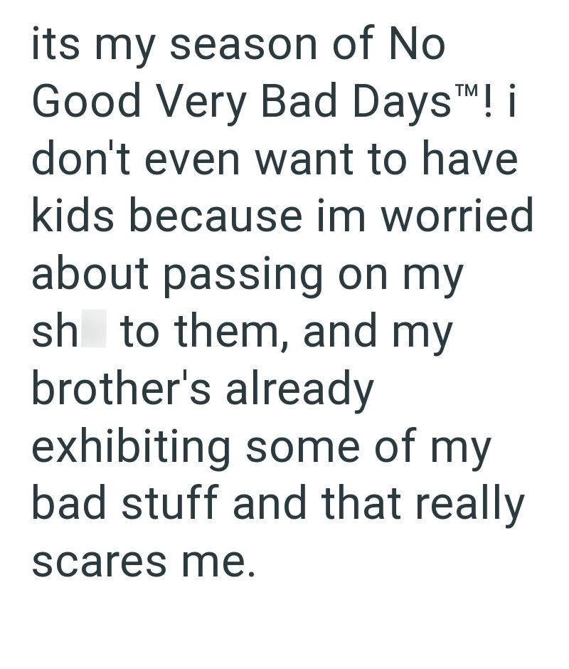 its my season of No Good Very Bad Days™M! i don't even want to have kids because im worried about passing on my sh to them, and my brother's already exhibiting some of my bad stuff and that really scares me.