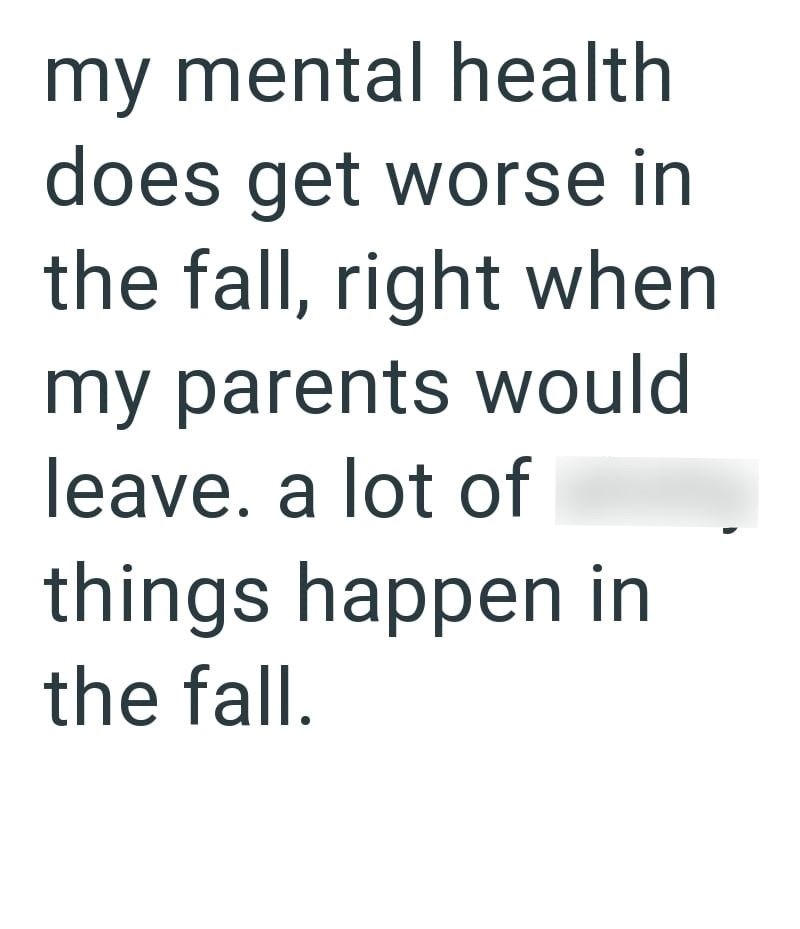 my mental health does get worse in the fall, right when my parents would leave. a lot of things happen in the fall.