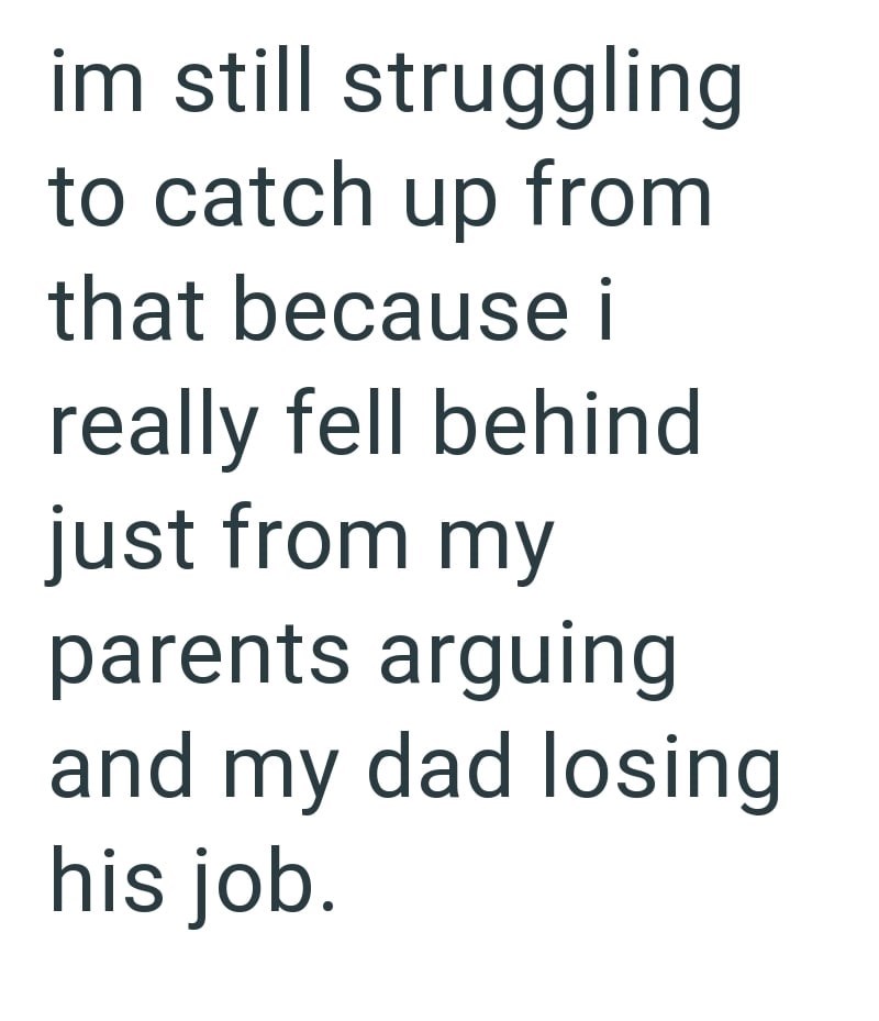 im still struggling to catch up from that because i really fell behind just from my parents arguing and my dad losing his job.