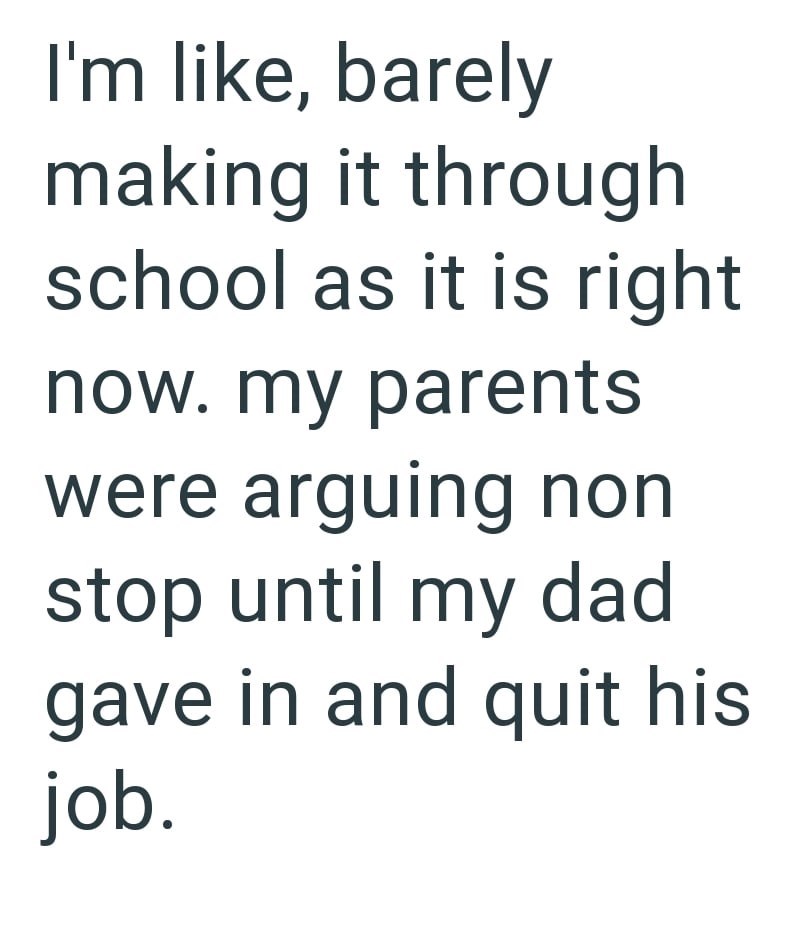 I'm like, barely making it through school as it is right now. my parents were arguing non stop until my dad gave in and quit his job.