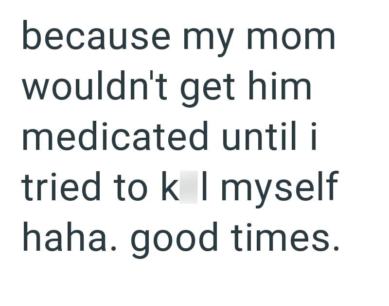 because my mom wouldn't get him medicated until i tried to k I myself haha. good times.