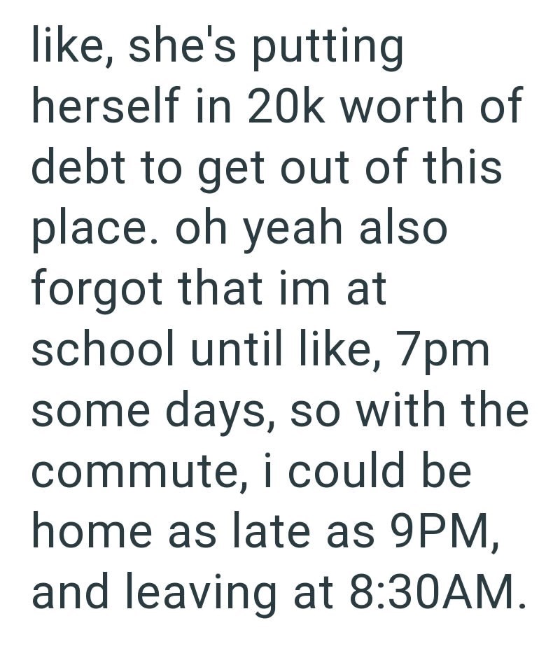 like, she's putting herself in 20k worth of debt to get out of this place. oh yeah also forgot that im at school until like, 7pm some days, so with the commute, i could be home as late as 9PM, and leaving at 8:30AM.