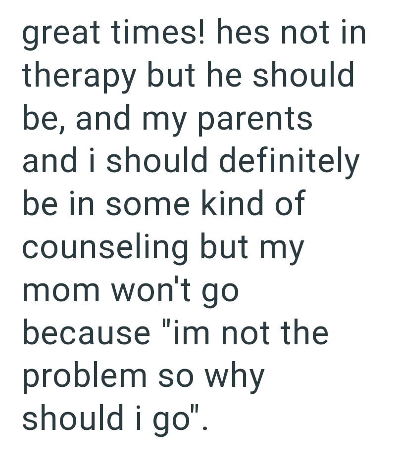 great times! hes not in therapy but he should be, and my parents and i should definitely be in some kind of counseling but my mom won't go because "im not the problem so why should i go".