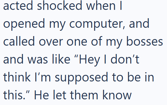 acted shocked when I opened my computer, and called over one of my bosses. and was like "Hey I don't think I'm supposed to be in this." He let them know
