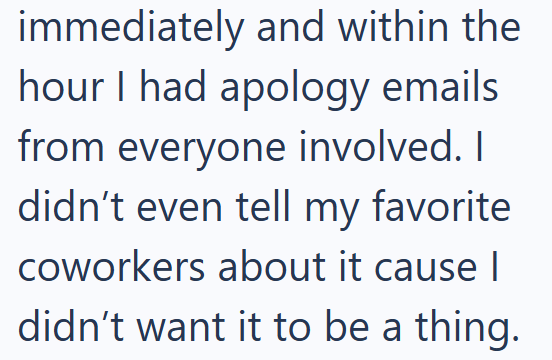 immediately and within the hour I had apology emails from everyone involved. I didn't even tell my favorite coworkers about it cause I didn't want it to be a thing.