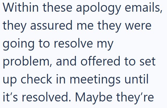 Within these apology emails, they assured me they were going to resolve my problem, and offered to set up check in meetings until it's resolved. Maybe they're