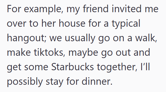 For example, my friend invited me over to her house for a typical hangout; we usually go on a walk, make tiktoks, maybe go out and get some Starbucks together, I'll possibly stay for dinner.