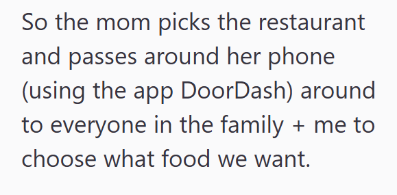 So the mom picks the restaurant and passes around her phone (using the app DoorDash) around to everyone in the family + me to choose what food we want.