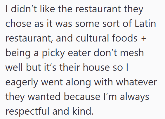 I didn't like the restaurant they chose as it was some sort of Latin restaurant, and cultural foods + being a picky eater don't mesh well but it's their house so I eagerly went along with whatever they wanted because I'm always respectful and kind.