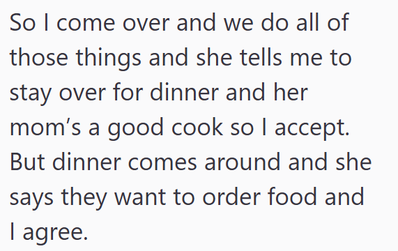 So I come over and we do all of those things and she tells me to stay over for dinner and her mom's a good cook so I accept. But dinner comes around and she says they want to order food and I agree.