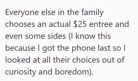 Everyone else in the family chooses an actual $25 entree and even some sides (I know this because I got the phone last so I looked at all their choices out of curiosity and boredom).