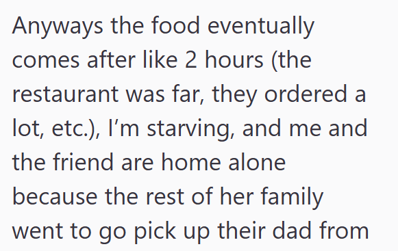 Anyways the food eventually comes after like 2 hours (the restaurant was far, they ordered a lot, etc.), I'm starving, and me and the friend are home alone because the rest of her family went to go pick up their dad from
