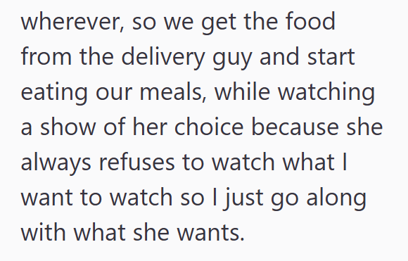 wherever, so we get the food from the delivery guy and start eating our meals, while watching a show of her choice because she always refuses to watch what I want to watch so I just go along with what she wants.