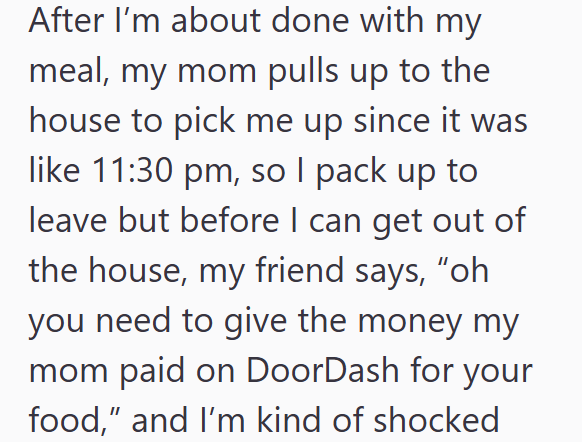 After I'm about done with my meal, my mom pulls up to the house to pick me up since it was like 11:30 pm, so I pack up to leave but before I can get out of the house, my friend says, "oh you need to give the money my mom paid on DoorDash for your food," and I'm kind of shocked