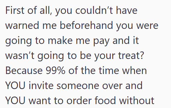 First of all, you couldn't have warned me beforehand you were going to make me pay and it wasn't going to be your treat? Because 99% of the time when YOU invite someone over and YOU want to order food without