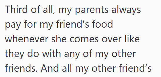 Third of all, my parents always pay for my friend's food whenever she comes over like they do with any of my other friends. And all my other friend's