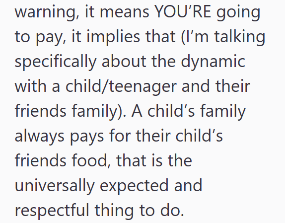 warning, it means YOU'RE going to pay, it implies that (I'm talking specifically about the dynamic with a child/teenager and their friends family). A child's family always pays for their child's friends food, that is the universally expected and respectful thing to do.
