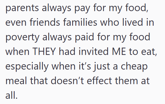parents always pay for my food, even friends families who lived in poverty always paid for my food when THEY had invited ME to eat, especially when it's just a cheap meal that doesn't effect them at all.