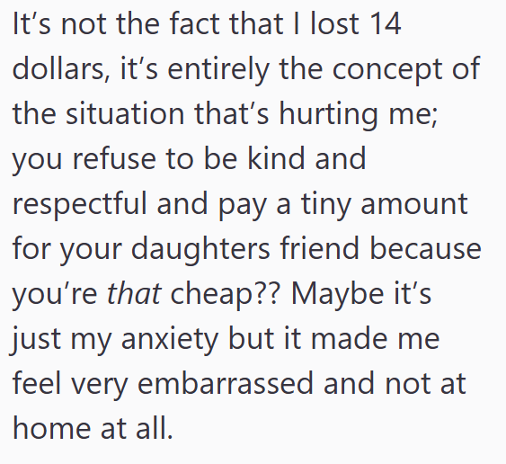 It's not the fact that I lost 14 dollars, it's entirely the concept of the situation that's hurting me; you refuse to be kind and respectful and pay a tiny amount for your daughters friend because you're that cheap?? Maybe it's just my anxiety but it made me feel very embarrassed and not at home at all.