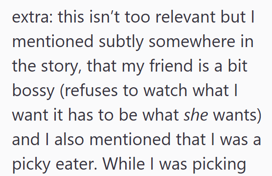 extra: this isn't too relevant but I mentioned subtly somewhere in the story, that my friend is a bit bossy (refuses to watch what I want it has to be what she wants) and I also mentioned that I was a picky eater. While I was picking