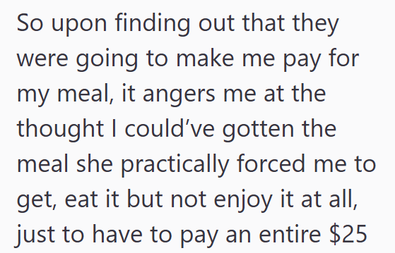 for So upon finding out that they were going to make me pay my meal, it angers me at the thought I could've gotten the meal she practically forced me to get, eat it but not enjoy it at all, just to have to pay an entire $25