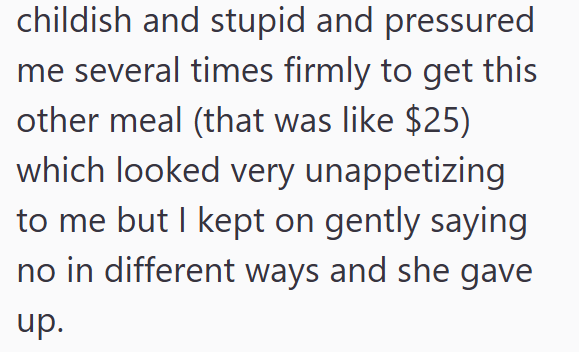 childish and stupid and pressured me several times firmly to get this other meal (that was like $25) which looked very unappetizing to me but I kept on gently saying no in different ways and she gave up.