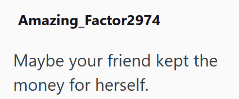 Amazing Factor2974 Maybe your friend kept the money for herself.