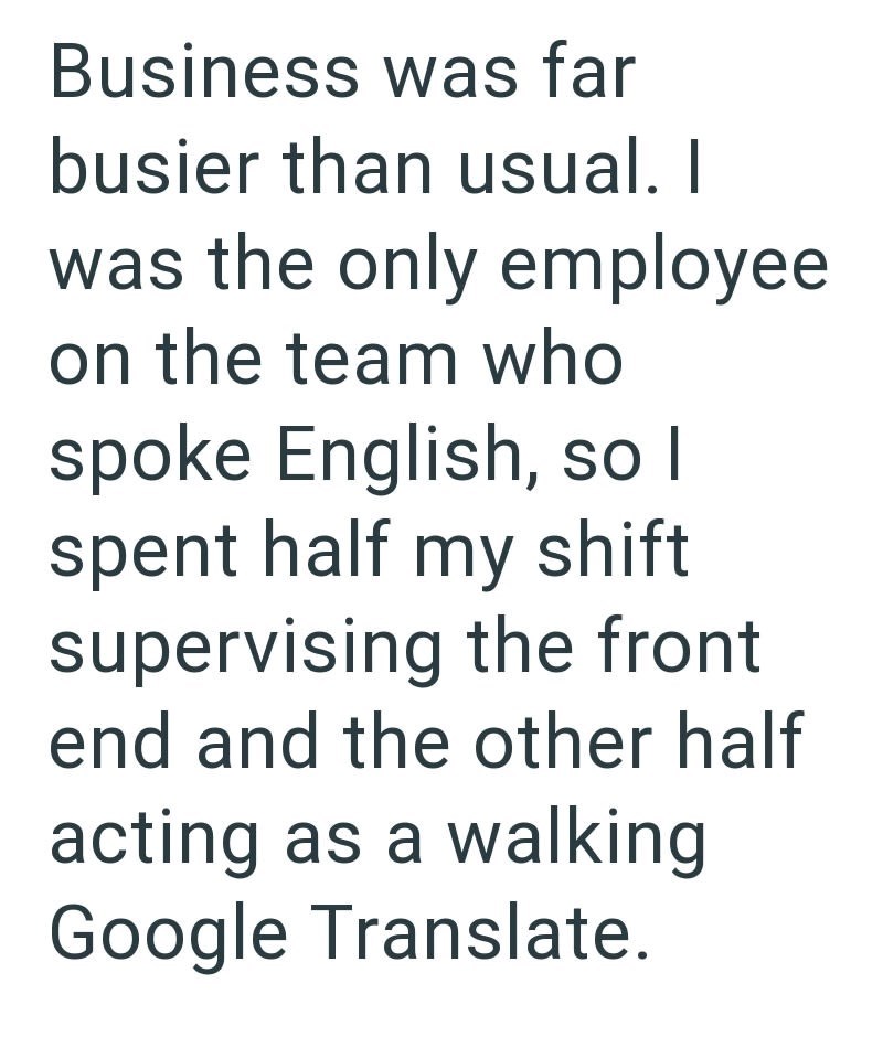 Business was far busier than usual. I was the only employee on the team who spoke English, so I spent half my shift supervising the front end and the other half acting as a walking Google Translate.