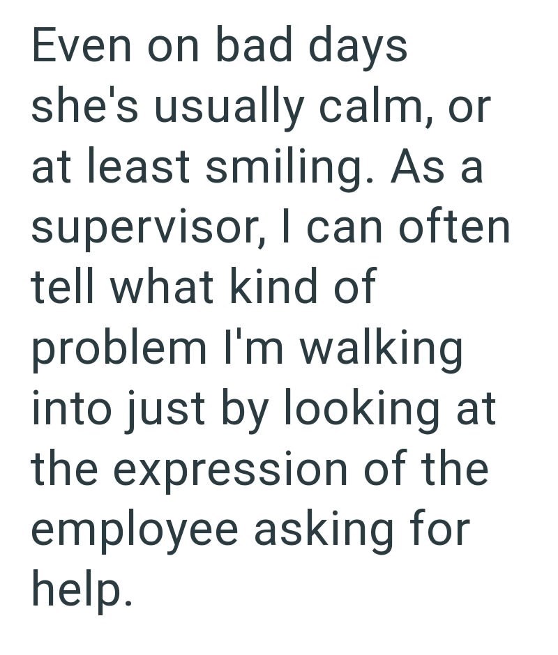 Even on bad days she's usually calm, or at least smiling. As a supervisor, I can often tell what kind of problem I'm walking into just by looking at the expression of the employee asking for help.