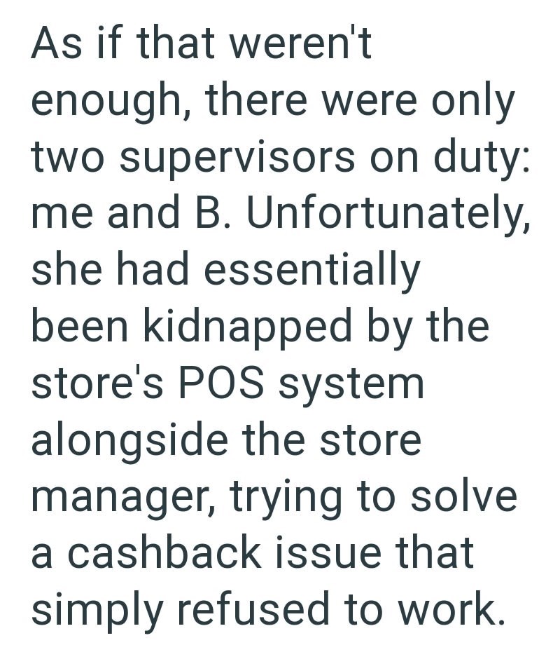 As if that weren't enough, there were only two supervisors on duty: me and B. Unfortunately, she had essentially been kidnapped by the store's POS system alongside the store manager, trying to solve a cashback issue that simply refused to work.