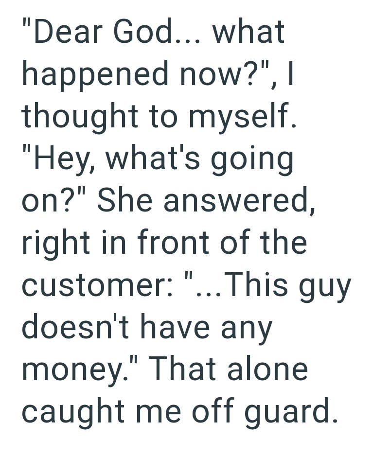 "Dear God... what happened now?", I thought to myself. "Hey, what's going on?" She answered, right in front of the customer: "...This guy doesn't have any money." That alone caught me off guard.