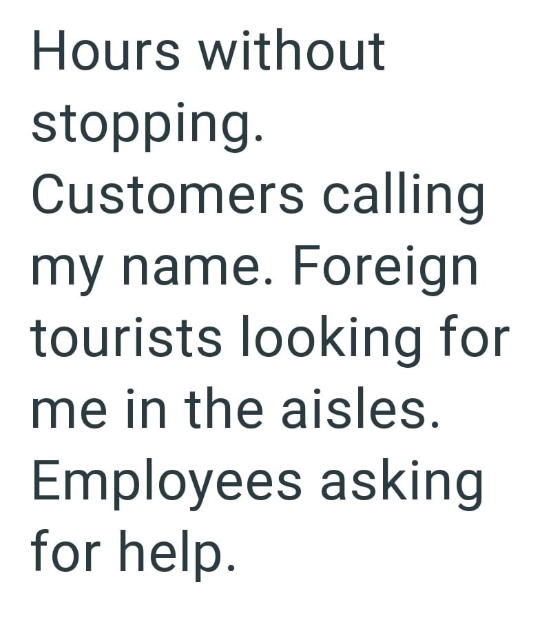 Hours without stopping. Customers calling my name. Foreign tourists looking for me in the aisles. Employees asking for help.