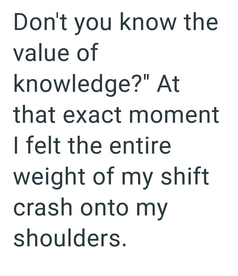 Don't you know the value of knowledge?" At that exact moment I felt the entire weight of my shift crash onto my shoulders.