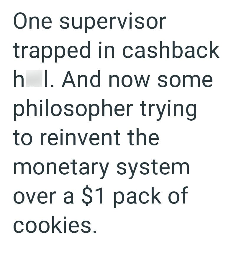 One supervisor trapped in cashback h. I. And now some philosopher trying to reinvent the monetary system over a $1 pack of cookies.