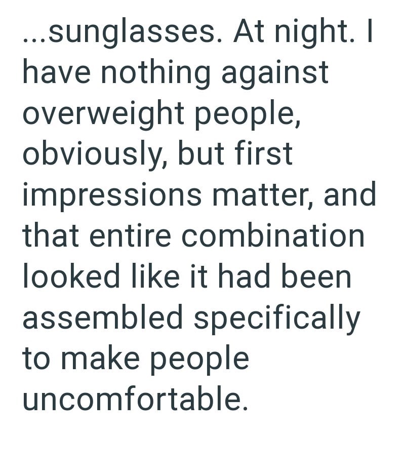...sunglasses. At night. I have nothing against overweight people, obviously, but first impressions matter, and that entire combination looked like it had been assembled specifically to make people uncomfortable.