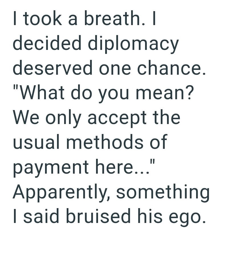 I took a breath. I decided diplomacy deserved one chance. "What do you mean? We only accept the usual methods of payment here..." Apparently, something I said bruised his ego.