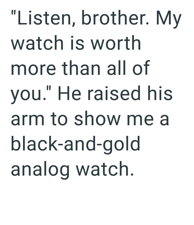 "Listen, brother. My watch is worth more than all of you." He raised his arm to show me a black-and-gold analog watch.